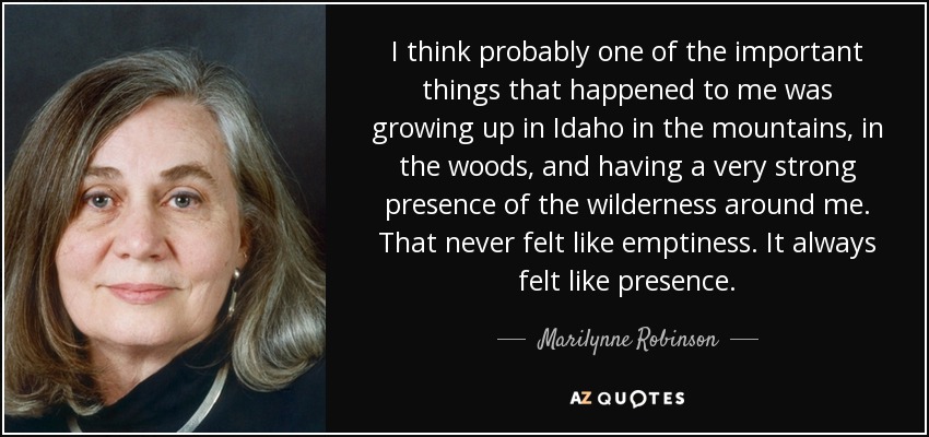 I think probably one of the important things that happened to me was growing up in Idaho in the mountains, in the woods, and having a very strong presence of the wilderness around me. That never felt like emptiness. It always felt like presence. - Marilynne Robinson