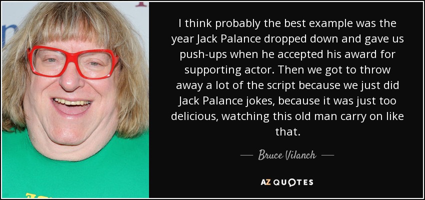 I think probably the best example was the year Jack Palance dropped down and gave us push-ups when he accepted his award for supporting actor. Then we got to throw away a lot of the script because we just did Jack Palance jokes, because it was just too delicious, watching this old man carry on like that. - Bruce Vilanch