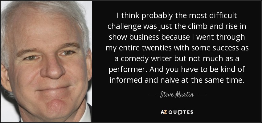 I think probably the most difficult challenge was just the climb and rise in show business because I went through my entire twenties with some success as a comedy writer but not much as a performer. And you have to be kind of informed and naive at the same time. - Steve Martin