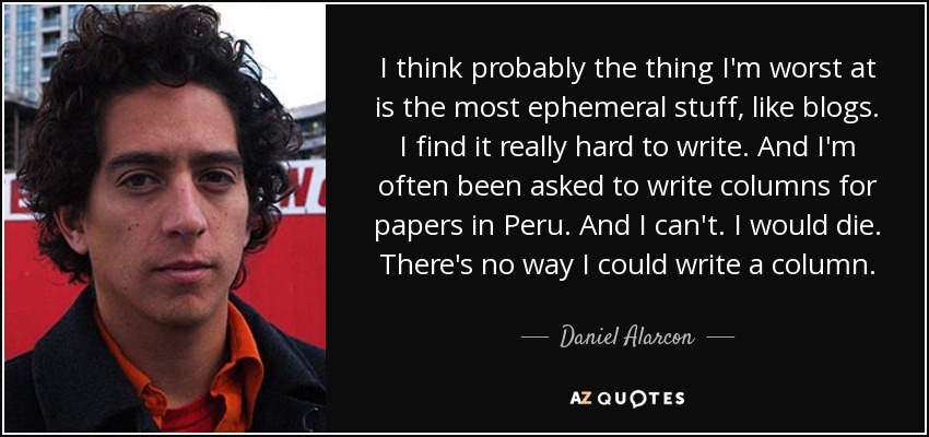 I think probably the thing I'm worst at is the most ephemeral stuff, like blogs. I find it really hard to write. And I'm often been asked to write columns for papers in Peru. And I can't. I would die. There's no way I could write a column. - Daniel Alarcon