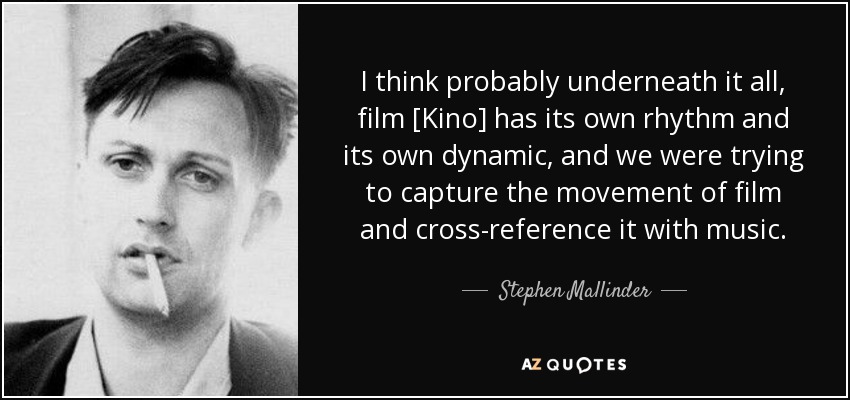 I think probably underneath it all, film [Kino] has its own rhythm and its own dynamic, and we were trying to capture the movement of film and cross-reference it with music. - Stephen Mallinder