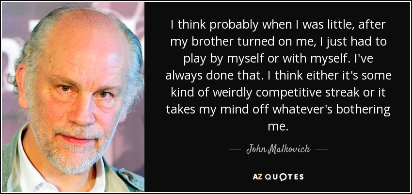 I think probably when I was little, after my brother turned on me, I just had to play by myself or with myself. I've always done that. I think either it's some kind of weirdly competitive streak or it takes my mind off whatever's bothering me. - John Malkovich