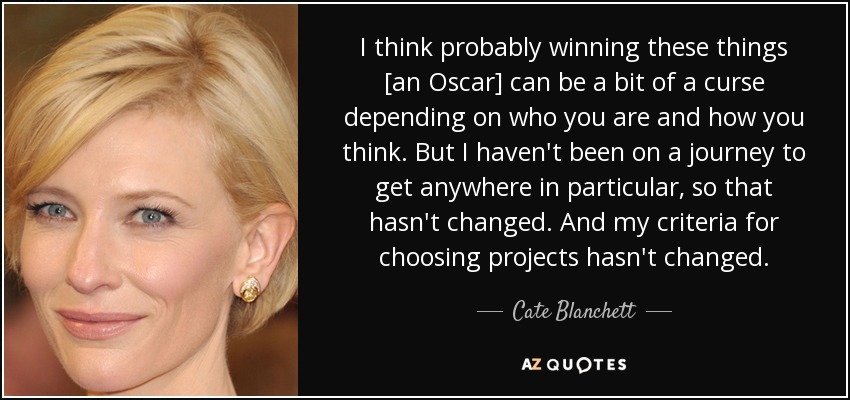 I think probably winning these things [an Oscar] can be a bit of a curse depending on who you are and how you think. But I haven't been on a journey to get anywhere in particular, so that hasn't changed. And my criteria for choosing projects hasn't changed. - Cate Blanchett