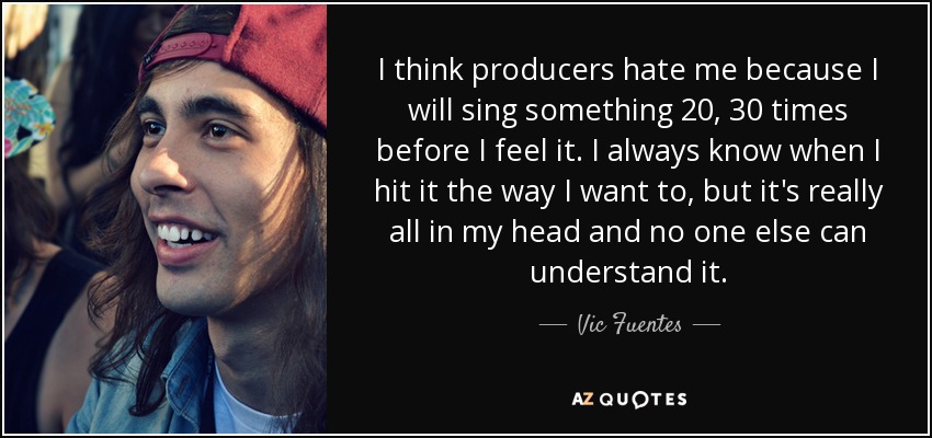 I think producers hate me because I will sing something 20, 30 times before I feel it. I always know when I hit it the way I want to, but it's really all in my head and no one else can understand it. - Vic Fuentes