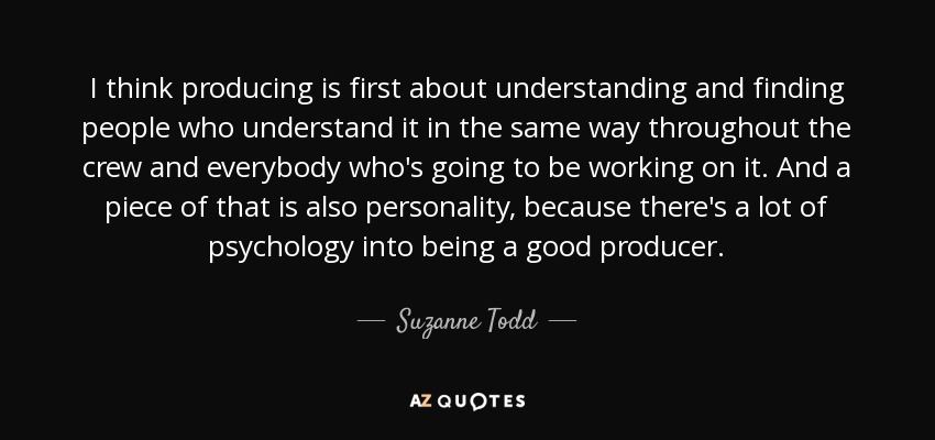 I think producing is first about understanding and finding people who understand it in the same way throughout the crew and everybody who's going to be working on it. And a piece of that is also personality, because there's a lot of psychology into being a good producer. - Suzanne Todd