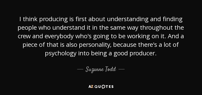 I think producing is first about understanding and finding people who understand it in the same way throughout the crew and everybody who's going to be working on it. And a piece of that is also personality, because there's a lot of psychology into being a good producer. - Suzanne Todd
