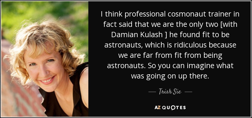 I think professional cosmonaut trainer in fact said that we are the only two [with Damian Kulash ] he found fit to be astronauts, which is ridiculous because we are far from fit from being astronauts. So you can imagine what was going on up there. - Trish Sie