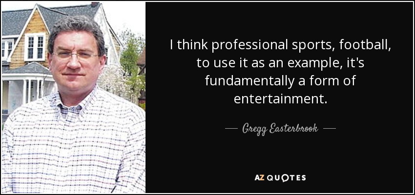 I think professional sports, football, to use it as an example, it's fundamentally a form of entertainment. - Gregg Easterbrook