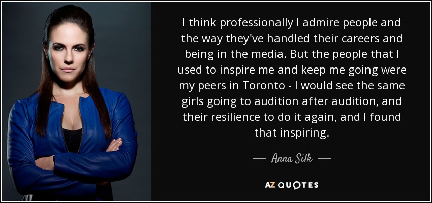 I think professionally I admire people and the way they've handled their careers and being in the media. But the people that I used to inspire me and keep me going were my peers in Toronto - I would see the same girls going to audition after audition, and their resilience to do it again, and I found that inspiring. - Anna Silk
