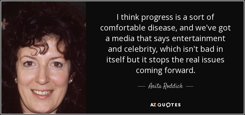 I think progress is a sort of comfortable disease, and we've got a media that says entertainment and celebrity, which isn't bad in itself but it stops the real issues coming forward. - Anita Roddick