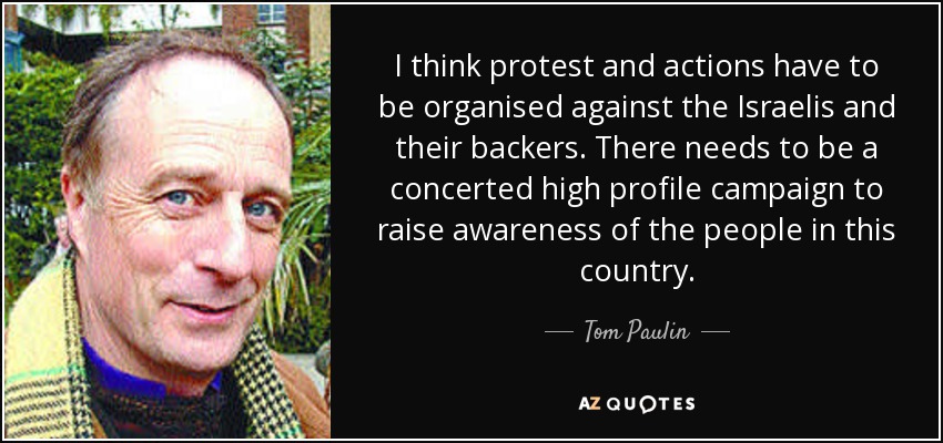 I think protest and actions have to be organised against the Israelis and their backers. There needs to be a concerted high profile campaign to raise awareness of the people in this country. - Tom Paulin