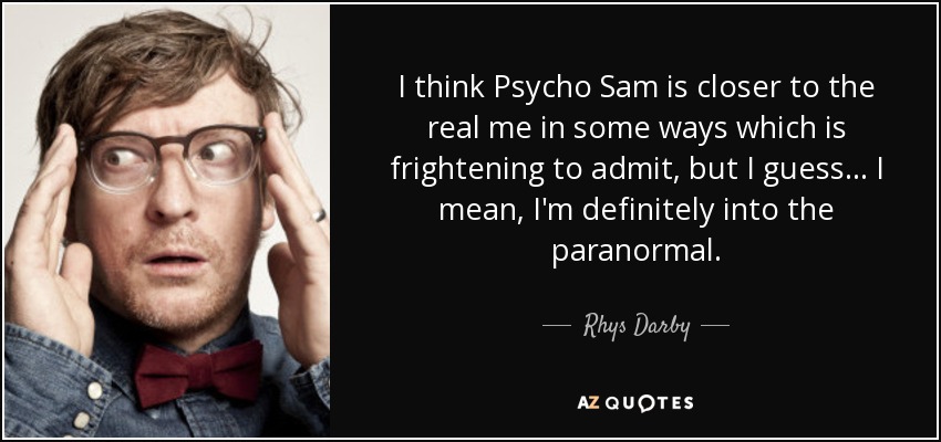 I think Psycho Sam is closer to the real me in some ways which is frightening to admit, but I guess... I mean, I'm definitely into the paranormal. - Rhys Darby