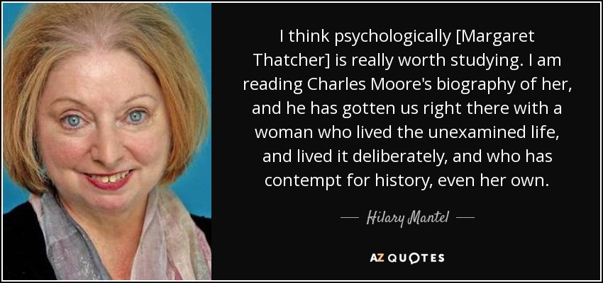 I think psychologically [Margaret Thatcher] is really worth studying. I am reading Charles Moore's biography of her, and he has gotten us right there with a woman who lived the unexamined life, and lived it deliberately, and who has contempt for history, even her own. - Hilary Mantel
