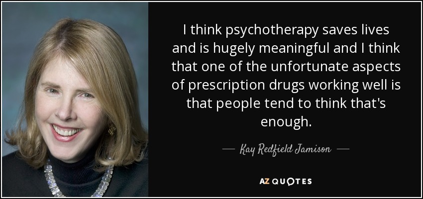 I think psychotherapy saves lives and is hugely meaningful and I think that one of the unfortunate aspects of prescription drugs working well is that people tend to think that's enough. - Kay Redfield Jamison