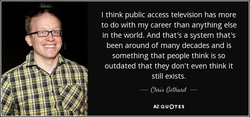 I think public access television has more to do with my career than anything else in the world. And that's a system that's been around of many decades and is something that people think is so outdated that they don't even think it still exists. - Chris Gethard