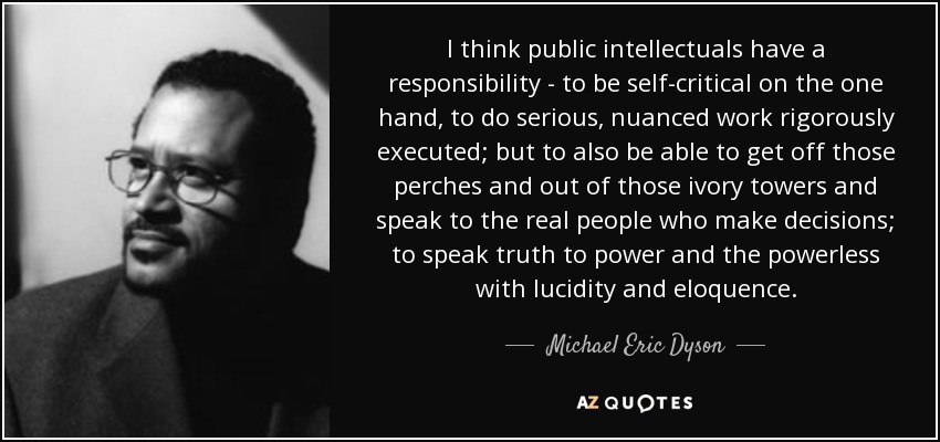 I think public intellectuals have a responsibility - to be self-critical on the one hand, to do serious, nuanced work rigorously executed; but to also be able to get off those perches and out of those ivory towers and speak to the real people who make decisions; to speak truth to power and the powerless with lucidity and eloquence. - Michael Eric Dyson