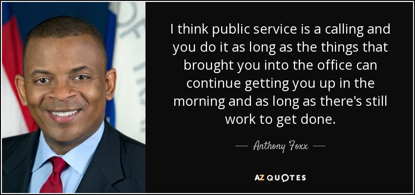 I think public service is a calling and you do it as long as the things that brought you into the office can continue getting you up in the morning and as long as there's still work to get done. - Anthony Foxx