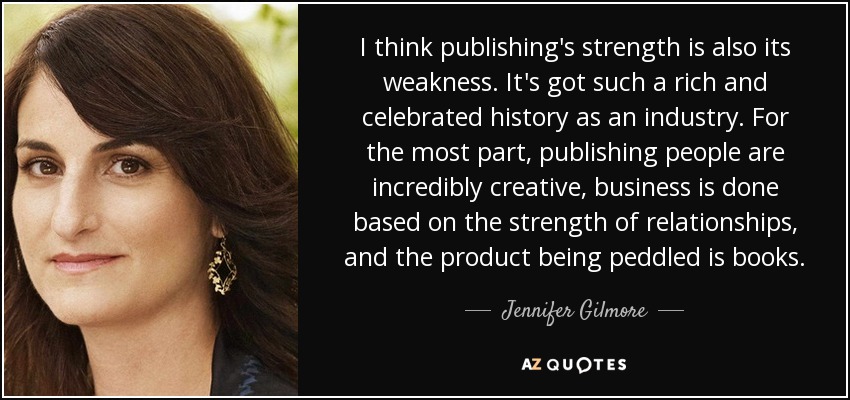 I think publishing's strength is also its weakness. It's got such a rich and celebrated history as an industry. For the most part, publishing people are incredibly creative, business is done based on the strength of relationships, and the product being peddled is books. - Jennifer Gilmore