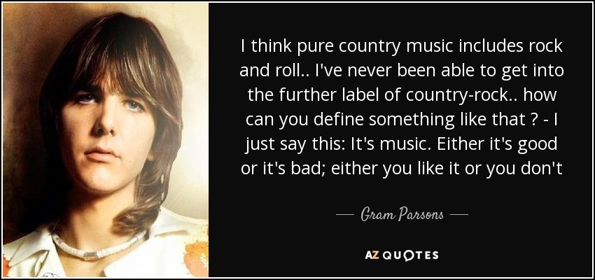 I think pure country music includes rock and roll .. I've never been able to get into the further label of country-rock .. how can you define something like that ? - I just say this: It's music. Either it's good or it's bad; either you like it or you don't - Gram Parsons