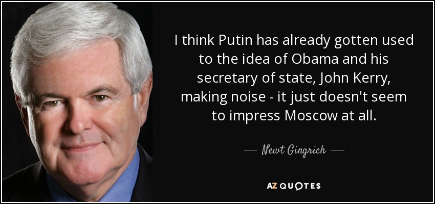 I think Putin has already gotten used to the idea of Obama and his secretary of state, John Kerry, making noise - it just doesn't seem to impress Moscow at all. - Newt Gingrich