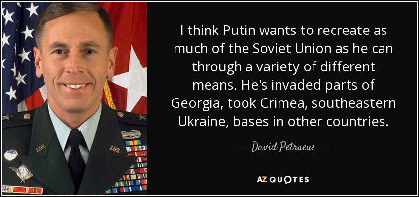 I think Putin wants to recreate as much of the Soviet Union as he can through a variety of different means. He's invaded parts of Georgia, took Crimea, southeastern Ukraine, bases in other countries. - David Petraeus
