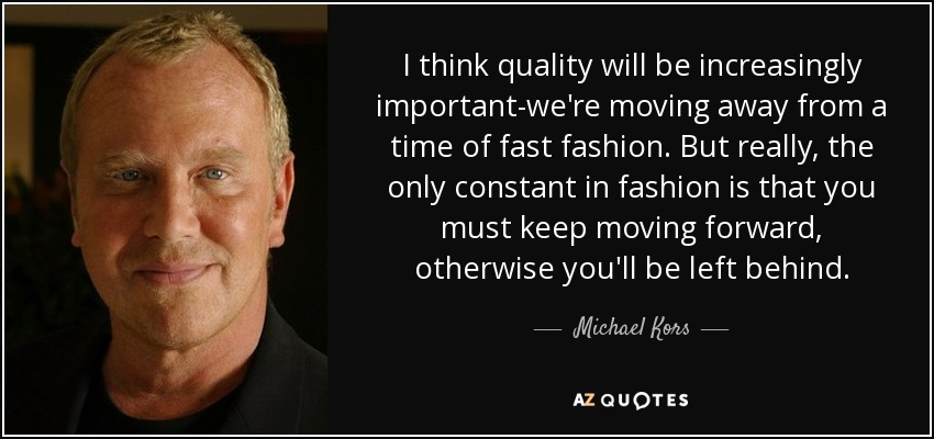 I think quality will be increasingly important-we're moving away from a time of fast fashion. But really, the only constant in fashion is that you must keep moving forward, otherwise you'll be left behind. - Michael Kors