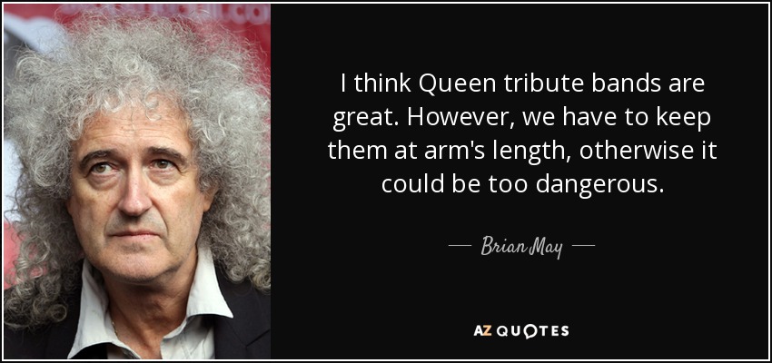 I think Queen tribute bands are great. However, we have to keep them at arm's length, otherwise it could be too dangerous. - Brian May
