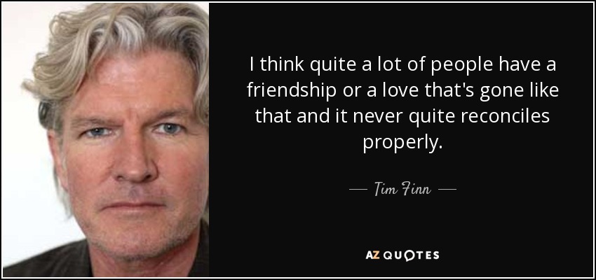 I think quite a lot of people have a friendship or a love that's gone like that and it never quite reconciles properly. - Tim Finn