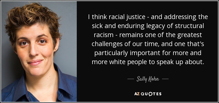 I think racial justice - and addressing the sick and enduring legacy of structural racism - remains one of the greatest challenges of our time, and one that's particularly important for more and more white people to speak up about. - Sally Kohn