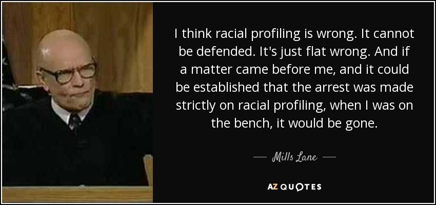 I think racial profiling is wrong. It cannot be defended. It's just flat wrong. And if a matter came before me, and it could be established that the arrest was made strictly on racial profiling, when I was on the bench, it would be gone. - Mills Lane