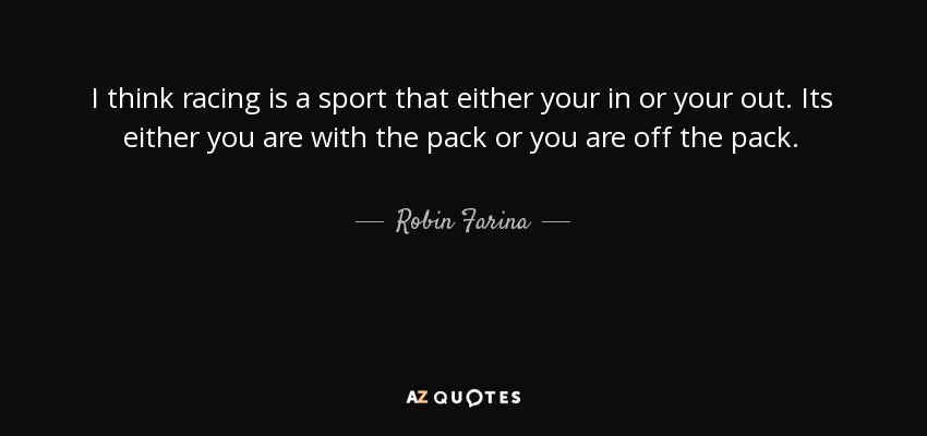 I think racing is a sport that either your in or your out. Its either you are with the pack or you are off the pack. - Robin Farina