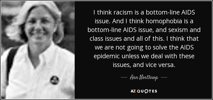 I think racism is a bottom-line AIDS issue. And I think homophobia is a bottom-line AIDS issue, and sexism and class issues and all of this. I think that we are not going to solve the AIDS epidemic unless we deal with these issues, and vice versa. - Ann Northrop