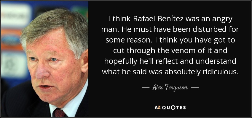 I think Rafael Benítez was an angry man. He must have been disturbed for some reason. I think you have got to cut through the venom of it and hopefully he'll reflect and understand what he said was absolutely ridiculous. - Alex Ferguson