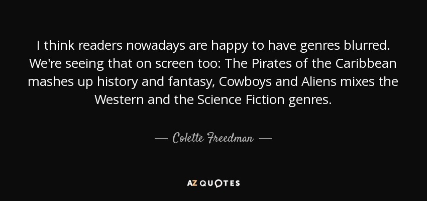 I think readers nowadays are happy to have genres blurred. We're seeing that on screen too: The Pirates of the Caribbean mashes up history and fantasy, Cowboys and Aliens mixes the Western and the Science Fiction genres. - Colette Freedman
