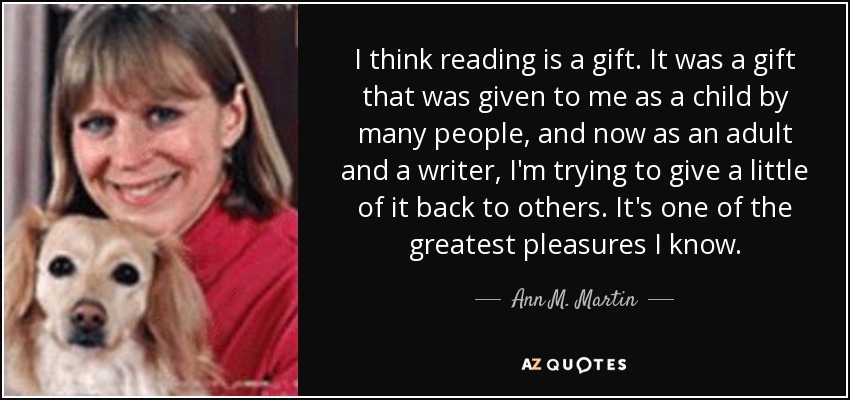 I think reading is a gift. It was a gift that was given to me as a child by many people, and now as an adult and a writer, I'm trying to give a little of it back to others. It's one of the greatest pleasures I know. - Ann M. Martin
