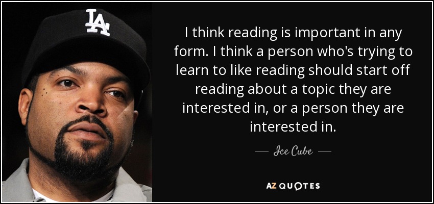 I think reading is important in any form. I think a person who's trying to learn to like reading should start off reading about a topic they are interested in, or a person they are interested in. - Ice Cube