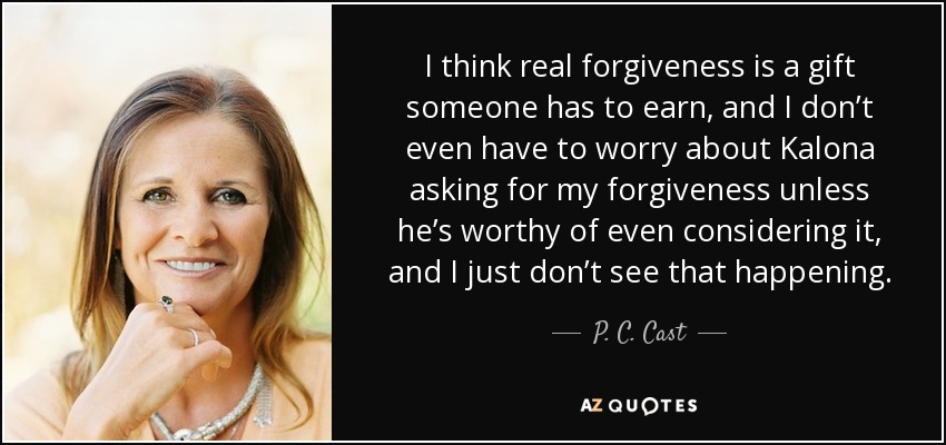 I think real forgiveness is a gift someone has to earn, and I don’t even have to worry about Kalona asking for my forgiveness unless he’s worthy of even considering it, and I just don’t see that happening. - P. C. Cast