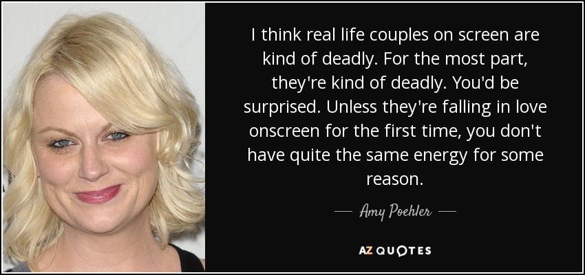 I think real life couples on screen are kind of deadly. For the most part, they're kind of deadly. You'd be surprised. Unless they're falling in love onscreen for the first time, you don't have quite the same energy for some reason. - Amy Poehler