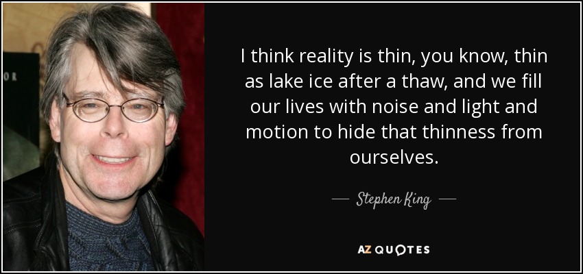 I think reality is thin, you know, thin as lake ice after a thaw, and we fill our lives with noise and light and motion to hide that thinness from ourselves. - Stephen King