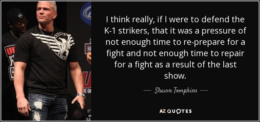 I think really, if I were to defend the K-1 strikers, that it was a pressure of not enough time to re-prepare for a fight and not enough time to repair for a fight as a result of the last show. - Shawn Tompkins