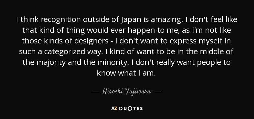 I think recognition outside of Japan is amazing. I don't feel like that kind of thing would ever happen to me, as I'm not like those kinds of designers - I don't want to express myself in such a categorized way. I kind of want to be in the middle of the majority and the minority. I don't really want people to know what I am. - Hiroshi Fujiwara