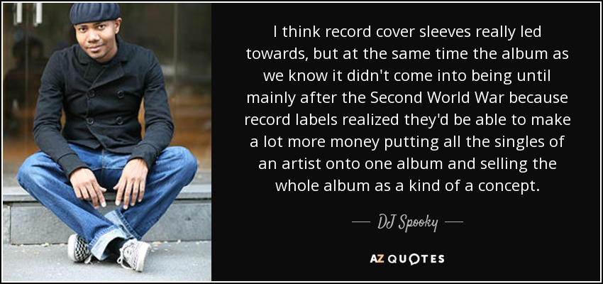 I think record cover sleeves really led towards, but at the same time the album as we know it didn't come into being until mainly after the Second World War because record labels realized they'd be able to make a lot more money putting all the singles of an artist onto one album and selling the whole album as a kind of a concept. - DJ Spooky