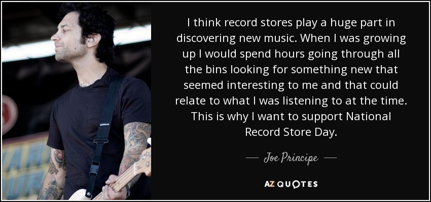 I think record stores play a huge part in discovering new music. When I was growing up I would spend hours going through all the bins looking for something new that seemed interesting to me and that could relate to what I was listening to at the time. This is why I want to support National Record Store Day. - Joe Principe