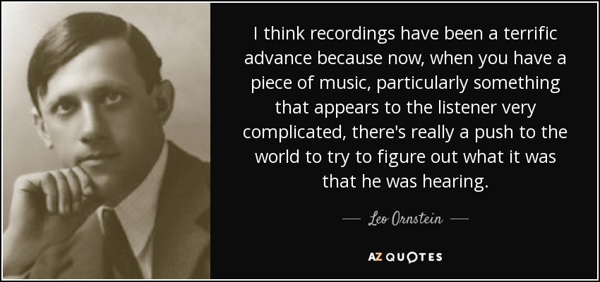 I think recordings have been a terrific advance because now, when you have a piece of music, particularly something that appears to the listener very complicated, there's really a push to the world to try to figure out what it was that he was hearing. - Leo Ornstein