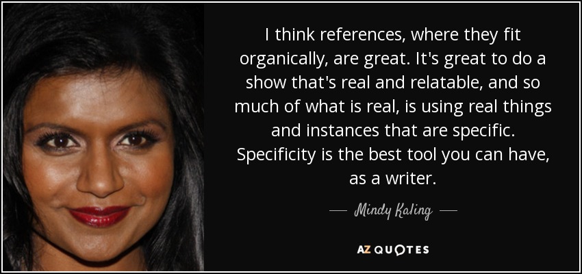 I think references, where they fit organically, are great. It's great to do a show that's real and relatable, and so much of what is real, is using real things and instances that are specific. Specificity is the best tool you can have, as a writer. - Mindy Kaling