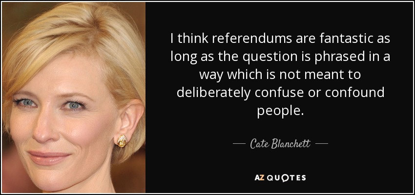 I think referendums are fantastic as long as the question is phrased in a way which is not meant to deliberately confuse or confound people. - Cate Blanchett