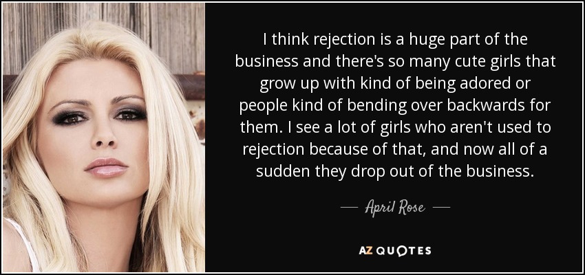 I think rejection is a huge part of the business and there's so many cute girls that grow up with kind of being adored or people kind of bending over backwards for them. I see a lot of girls who aren't used to rejection because of that, and now all of a sudden they drop out of the business. - April Rose