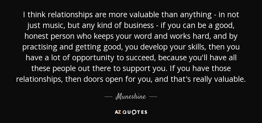 I think relationships are more valuable than anything - in not just music, but any kind of business - if you can be a good, honest person who keeps your word and works hard, and by practising and getting good, you develop your skills, then you have a lot of opportunity to succeed, because you'll have all these people out there to support you. If you have those relationships, then doors open for you, and that's really valuable. - Muneshine