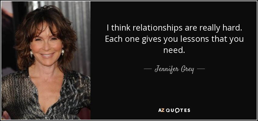 I think relationships are really hard. Each one gives you lessons that you need. - Jennifer Grey