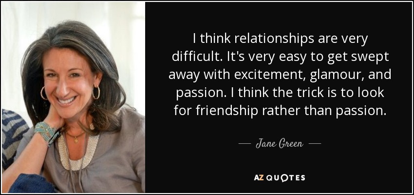 I think relationships are very difficult. It's very easy to get swept away with excitement, glamour, and passion. I think the trick is to look for friendship rather than passion. - Jane Green